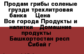 Продам грибы соленые грузди трехлитровая банка  › Цена ­ 1 300 - Все города Продукты и напитки » Домашние продукты   . Башкортостан респ.,Сибай г.